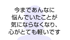 今まであんなに悩んでいたことが気にならなくなり、心がとても軽いです