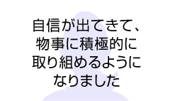 自信が出てきて、物事に積極的に取り組めるようになりました