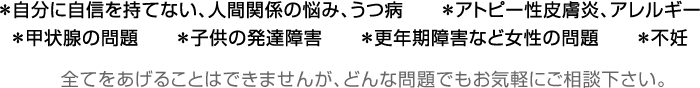 ＊自分に自信を持てない、人間関係の悩み、うつ病＊アトピー性皮膚炎、アレルギー＊甲状腺の問題＊子供の発達障害＊更年期障害など女性の問題＊不妊 全てをあげることはできませんが、どんな問題でもお気軽にご相談下さい。