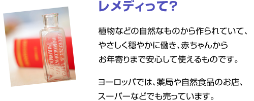 レメディって？　植物などの自然なものから作られていて、やさしく穏やかに働き、赤ちゃんからお年寄りまで安心して使えるものです。ヨーロッパでは、薬局や自然食品のお店、スーパーなどでも売っています。