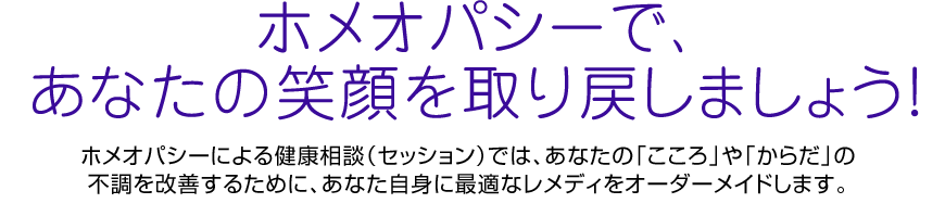 ホメオパシーで、あなたの笑顔を取り戻しましょう！ホメオパシーによる健康相談（セッション）では、あなたの「こころ」や「からだ」の不調を改善するために、あなた自身に最適なレメディをオーダーメイドします。